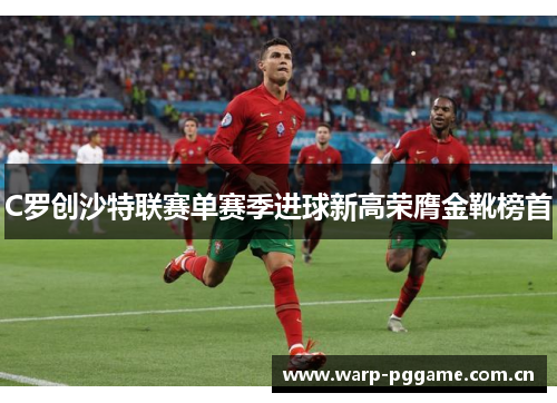 C罗创沙特联赛单赛季进球新高荣膺金靴榜首 C罗创沙特联赛单赛季进球新高荣膺金靴榜首