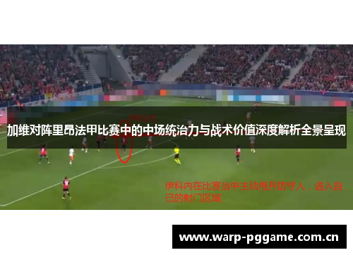 加维对阵里昂法甲比赛中的中场统治力与战术价值深度解析全景呈现 加维对阵里昂法甲比赛中的中场统治力与战术价值深度解析全景呈现